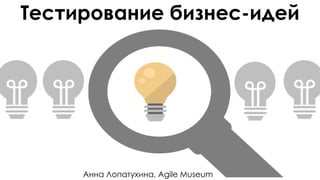 Тестирование бизнес-идей
Анна Лопатухина, Agile Museum
 