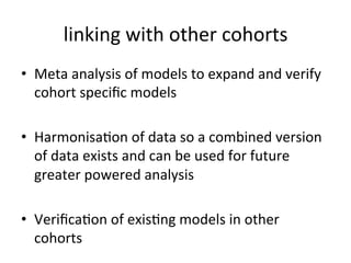 linking'with'other'cohorts'
•  Meta'analysis'of'models'to'expand'and'verify'
   cohort'speciﬁc'models''
'
•  Harmonisa,on'of'data'so'a'combined'version'
   of'data'exists'and'can'be'used'for'future'
   greater'powered'analysis'
'
•  Veriﬁca,on'of'exis,ng'models'in'other'
   cohorts'
 