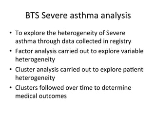 BTS'Severe'asthma'analysis'
•  To'explore'the'heterogeneity'of'Severe'
   asthma'through'data'collected'in'registry'
•  Factor'analysis'carried'out'to'explore'variable'
   heterogeneity'
•  Cluster'analysis'carried'out'to'explore'pa,ent'
   heterogeneity'
•  Clusters'followed'over',me'to'determine'
   medical'outcomes'''
 