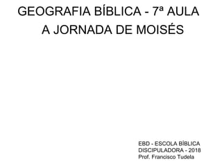 GEOGRAFIA BÍBLICA - 7ª AULA
A JORNADA DE MOISÉS
EBD - ESCOLA BÍBLICA
DISCIPULADORA - 2018
Prof. Francisco Tudela
 