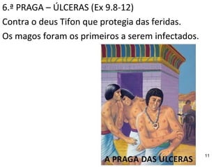 11
6.ª PRAGA – ÚLCERAS (Ex 9.8-12)
Contra o deus Tifon que protegia das feridas.
Os magos foram os primeiros a serem infectados.
 