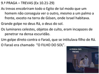 9.ª PRAGA – TREVAS (Ex 10.21-29)
As trevas encobriram todo o Egito de tal modo que um
homem não conseguia ver o outro, mesmo a um palmo a
frente, exceto na terra de Gósen, onde Israel habitava.
Grande golpe no deus Rá, o deus do sol.
Os luminares celestes, objetos de culto, eram incapazes de
penetrar na densa escuridão.
Um golpe direto contra o Faraó, que se intitulava filho de Rá.
O Faraó era chamado “O FILHO DO SOL”.
13
 