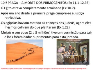 14
10.ª PRAGA – A MORTE DOS PRIMOGÊNITOS (Ex 11.1-12.36)
O Egito estava completamente arruinado (Ex 10.7).
Após um ano desde a primeira praga cumpre-se a justiça
retributiva.
Os egípcios haviam matado as crianças dos judeus, agora eles
mesmos colhiam do que plantaram (Ex 1.22).
Moisés e seu povo (2 a 3 milhões) tiveram permissão para sair
e lhes foram dados suprimentos para esta jornada.
fonte:http://gracamaior.com.br/mensagens/as-10-pragas-do-egito-e-sua-relacao-com-as-divindades-pagas-egi.html
 