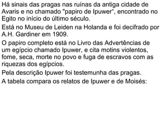 Há sinais das pragas nas ruínas da antiga cidade de
Avaris e no chamado "papiro de Ipuwer“, encontrado no
Egito no início do último século.
Está no Museu de Leiden na Holanda e foi decifrado por
A.H. Gardiner em 1909.
O papiro completo está no Livro das Advertências de
um egípcio chamado Ipuwer, e cita motins violentos,
fome, seca, morte no povo e fuga de escravos com as
riquezas dos egípcios.
Pela descrição Ipuwer foi testemunha das pragas.
A tabela compara os relatos de Ipuwer e de Moisés:
 