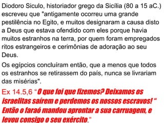 Diodoro Siculo, historiador grego da Sicília (80 a 15 aC.)
escreveu que "antigamente ocorreu uma grande
pestilência no Egito, e muitos designaram a causa disto
a Deus que estava ofendido com eles porque havia
muitos estranhos na terra, por quem foram empregados
ritos estrangeiros e cerimônias de adoração ao seu
Deus.
Os egípcios concluíram então, que a menos que todos
os estranhos se retirassem do país, nunca se livrariam
das misérias".
Ex 14.5,6 “O que foi que fizemos? Deixamos os
israelitas saírem e perdemos os nossos escravos! “
Então o faraó mandou aprontar a sua carruagem, e
levou consigo o seu exército.”
 