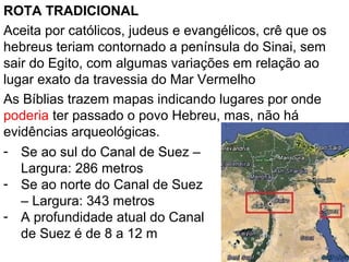ROTA TRADICIONAL
Aceita por católicos, judeus e evangélicos, crê que os
hebreus teriam contornado a península do Sinai, sem
sair do Egito, com algumas variações em relação ao
lugar exato da travessia do Mar Vermelho
As Bíblias trazem mapas indicando lugares por onde
poderia ter passado o povo Hebreu, mas, não há
evidências arqueológicas.
- Se ao sul do Canal de Suez –
Largura: 286 metros
- Se ao norte do Canal de Suez
– Largura: 343 metros
- A profundidade atual do Canal
de Suez é de 8 a 12 m
 