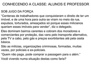 CONHECENDO A CLASSE: ALUNOS E PROFESSOR
SOB JUGO DA FORÇA
“Centenas de trabalhadores que conquistaram o direito de ter um
imóvel, e de uma hora para outra se viram no meio da rua,
expulsos, torturados, ameaçados só porque esses milicianos
queriam esses imóveis para vender”, diz o delegado.
Eles dominam bairros carentes e cobram dos moradores e
comerciantes por proteção, das vans pelo transporte alternativo,
pela TV a cabo, pelo gás e preços exorbitantes até pela cesta
básica.
São as milícias, organizações criminosas, formadas, muitas
vezes, por policiais e ex-policiais.
“Quem não paga, pode comprar a passagem para o além.”
Você vivendo numa situação destas como faria?
 