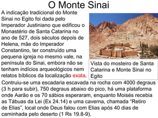 O Monte Sinai
A indicação tradicional do Monte
Sinai no Egito foi dada pelo
Imperador Justiniano que edificou o
Monastério de Santa Catarina no
ano de 527, dois séculos depois de
Helena, mãe do Imperador
Constantino, ter construído uma
pequena igreja no mesmo vale, na
península do Sinai, embora não se
tenham indícios arqueológicos nem
relatos bíblicos da localização exata.
Contruiu-se uma escadaria escavada na rocha com 4000 degraus
(3 h para subir), 750 degraus abaixo do pico, há uma plataforma
onde Aarão e os 70 sábios esperaram, enquanto Moisés recebia
as Tábuas da Lei (Ex 24.14) e uma caverna, chamada “Retiro
de Elias”, local onde Deus falou com Elias após 40 dias de
caminhada pelo deserto (1 Rs 19.8-9).
Vista do mosteiro de Santa
Catarina e Monte Sinai no
Egito
 