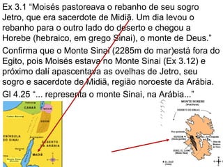 Ex 3.1 “Moisés pastoreava o rebanho de seu sogro
Jetro, que era sacerdote de Midiã. Um dia levou o
rebanho para o outro lado do deserto e chegou a
Horebe (hebraico, em grego Sinai), o monte de Deus.”
Confirma que o Monte Sinai (2285m do mar)está fora do
Egito, pois Moisés estava no Monte Sinai (Ex 3.12) e
próximo dalí apascentava as ovelhas de Jetro, seu
sogro e sacerdote de Midiã, região noroeste da Arábia.
Gl 4.25 “... representa o monte Sinai, na Arábia...”
 