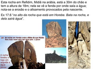 Esta rocha em Refidim, Midiã na arábia, está a 30m do chão e
tem a altura de 18m; nela se vê a fenda por onde saía a água;
nota-se a erosão e o alisamento provocados pela nascente.
Ex 17.6 “no alto da rocha que está em Horebe. Bata na rocha, e
dela sairá água”.
 