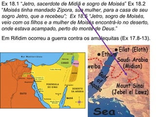 Ex 18.1 “Jetro, sacerdote de Midiã e sogro de Moisés” Ex 18.2
“Moisés tinha mandado Zípora, sua mulher, para a casa de seu
sogro Jetro, que a recebeu”; Ex 18.5 “Jetro, sogro de Moisés,
veio com os filhos e a mulher de Moisés encontrá-lo no deserto,
onde estava acampado, perto do monte de Deus.”
Em Rifidim ocorreu a guerra contra os amalequitas (Ex 17.8-13).
 