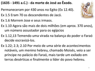 (1635 - 1491 a.C.) - da morte de José ao Êxodo.
Permaneceram por 430 anos no Egito (Ex 12.40).
Ex 1.5 Eram 70 os descendentes de Jacó.
Ex 1.6 Morrem Jose e seus irmaos.
Ex 1.10 Agora são mais de dois milhões (em aprox. 370 anos),
um número assustador para os egípcios
Ex 1.12,13 Temendo uma virada na balança do poder o Faraó
decide escravizá-los.
Ex 1.22; 2.3; 2.10 Por meio de uma série de acontecimentos
notáveis, um menino hebreu, chamado Moisés, veio a ser
príncipe no palácio do Faraó, mais tarde um exilado em
terras desérticas e finalmente o líder do povo hebreu.
4
 