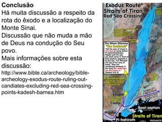 40
Conclusão
Há muita discussão a respeito da
rota do êxodo e a localização do
Monte Sinai.
Discussão que não muda a mão
de Deus na condução do Seu
povo.
Mais informações sobre esta
discussão:
http://www.bible.ca/archeology/bible-
archeology-exodus-route-ruling-out-
candiates-excluding-red-sea-crossing-
points-kadesh-barnea.htm
 