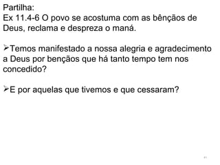 41
Partilha:
Ex 11.4-6 O povo se acostuma com as bênçãos de
Deus, reclama e despreza o maná.
Temos manifestado a nossa alegria e agradecimento
a Deus por bençãos que há tanto tempo tem nos
concedido?
E por aquelas que tivemos e que cessaram?
 