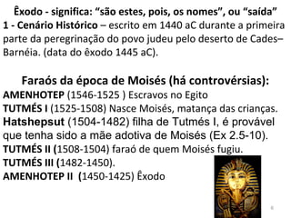 6
Êxodo - significa: “são estes, pois, os nomes”, ou “saída”
1 - Cenário Histórico – escrito em 1440 aC durante a primeira
parte da peregrinação do povo judeu pelo deserto de Cades–
Barnéia. (data do êxodo 1445 aC).
Faraós da época de Moisés (há controvérsias):
AMENHOTEP (1546-1525 ) Escravos no Egito
TUTMÉS I (1525-1508) Nasce Moisés, matança das crianças.
Hatshepsut (1504-1482) filha de Tutmés I, é provável
que tenha sido a mãe adotiva de Moisés (Ex 2.5-10).
TUTMÉS II (1508-1504) faraó de quem Moisés fugiu.
TUTMÉS III (1482-1450).
AMENHOTEP II (1450-1425) Êxodo
 