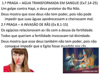 1.ª PRAGA – AGUA TRANSFORMADA EM SANGUE (Ex7.14-25)
Um golpe contra Hapi, o deus protetor do Rio Nilo.
Deus mostra que esse deus não tem poder, pois não pode
impedir que suas águas apodrecessem e cheirassem mal.
2.ª PRAGA – A INVASÃO DE RÃS (Ex 8.1-15)
Os egípcios relacionavam as rãs com a deusa da fertilidade.
Todos que queriam a fertilidade invocavam tal divindade.
Deus mostra que esse deus também não tem poder, pois não
consegue impedir que o Egito fosse invadido por rãs.
8
 