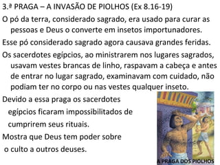 9
3.ª PRAGA – A INVASÃO DE PIOLHOS (Ex 8.16-19)
O pó da terra, considerado sagrado, era usado para curar as
pessoas e Deus o converte em insetos importunadores.
Esse pó considerado sagrado agora causava grandes feridas.
Os sacerdotes egípcios, ao ministrarem nos lugares sagrados,
usavam vestes brancas de linho, raspavam a cabeça e antes
de entrar no lugar sagrado, examinavam com cuidado, não
podiam ter no corpo ou nas vestes qualquer inseto.
Devido a essa praga os sacerdotes
egípcios ficaram impossibilitados de
cumprirem seus rituais.
Mostra que Deus tem poder sobre
o culto a outros deuses.
 