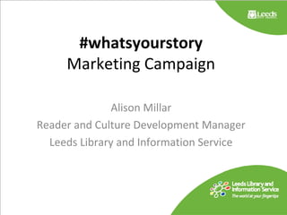 #whatsyourstory
Marketing Campaign
Alison Millar
Reader and Culture Development Manager
Leeds Library and Information Service
 