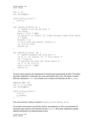 Alocação seqüencial - filas
Mac122 – Marcilio

int i, f;
int fila[MAX];
void inicia_fila() {
i=f=-1;
}
int insere_fila(int x) {
/* insere x no fim da fila */
int prox;
prox = (f+1) % MAX;
if (prox == i) return -1; //não há mais lugar–fila cheia
f = prox;
fila[f] = x;
// se a fila era vazia, altera o i
if (i==-1) i=0;
return 0;
}
int remove_fila(int *x) {
/* remove elemento da fila em x */
if (i == -1) return -1; /* fila vazia */
*x = fila[i];
/* verifica se fila vai ficar vazia */
if (i == f) i=f=-1;
else i=(i+1) % MAX;
return 0;
}
Existem outras maneiras de implementar as funções para manipulação de filas. Uma delas
que pode simplificar o tratamento dos casos particulares (fila vazia, fila cheia), é manter
além dos indicadores i e f, um contador com o número de elementos da fila n_elem.
#define MAX 100
int i, f, n_elem;
int fila[MAX];
void inicia_fila() {
i=f=-1;
n_elem=0;
}
Fica com exercício, refazer as funções insere_fila e remove_fila.
O exemplo acima mostra uma fila de inteiros, mas podemos ter filas com elementos de
quaisquer tipos inclusive de elementos do tipo struct. Para tanto mudaríamos apenas
algumas declarações na implementação acima:
Alocação seqüencial - filas
Mac122 – Marcilio

 