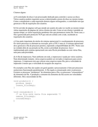 Alocação seqüencial - filas
Mac122 – Marcilio

Citamos alguns:
a) O controlador do disco é um processador dedicado para controlar o acesso ao disco.
Vários usuários podem requisitar acesso a determinados setores do disco ao mesmo tempo.
Como o atendimento a cada requisição demora alguns milisegundos, o controlador tem que
gerenciar a fila de requisições dos usuários.
b) Um servidor de páginas web que atende um usuário de cada vez recebe ao mesmo tempo
várias requisições de páginas de vários clientes da rede. Como só um cliente é atendido ao
mesmo tempo, as várias requisições pendentes têm que permanecer numa fila. Neste caso, a
fila é gerenciada pelo protocolo TCP que está em contato com a rede, recebendo as
requisições dos usuários.
c) Uma parte importante do núcleo do sistema operacional é o escalonamento de processos.
Os vários processos se alternam na execução, pois a CPU é uma só. O sistema operacional
deve gerenciar a fila de processos prontos, esperando a disponibilidade da CPU. Neste caso
na verdade além de usa posição na fila, existe a prioridade do processo. Isso é
implementado pelo sistema operacional com uma fila de prioridades ou com várias filas,
uma para cada prioridade.
d) A fila da impressora. Num ambiente em rede, a impressora é usada por vários usuários.
Num determinado instante, vários arquivos podem ser enviados à impressora para serem
impressos. A impressora tem que colocar esses arquivos numa fila, pois a velocidade de
impressão é menor que a velocidade de recepção dos arquivos.
Os exemplos com filas são usados em geral quando o processamento é feito por processos
assíncronos funcionando paralelamente. A fila regula a comunicação entre os processos.
Existem os processos “produtores” de elementos para a fila e os processos “consumidores”
de elementos da fila. A produção e consumo de elementos da fila ocorre em velocidades
diferentes. Daí a necessidade da fila.
void produtor() {
produza (msg);
insere_fila(msg);
}
void consumidor() {
/* se fila está vazia fica esperando */
remove_fila(msg);
consuma(msg);
}

Alocação seqüencial - filas
Mac122 – Marcilio

 