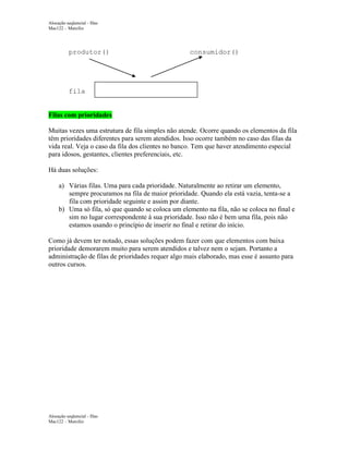 Alocação seqüencial - filas
Mac122 – Marcilio

produtor()

consumidor()

fila

Filas com prioridades
Muitas vezes uma estrutura de fila simples não atende. Ocorre quando os elementos da fila
têm prioridades diferentes para serem atendidos. Isso ocorre também no caso das filas da
vida real. Veja o caso da fila dos clientes no banco. Tem que haver atendimento especial
para idosos, gestantes, clientes preferenciais, etc.
Há duas soluções:
a) Várias filas. Uma para cada prioridade. Naturalmente ao retirar um elemento,
sempre procuramos na fila de maior prioridade. Quando ela está vazia, tenta-se a
fila com prioridade seguinte e assim por diante.
b) Uma só fila, só que quando se coloca um elemento na fila, não se coloca no final e
sim no lugar correspondente à sua prioridade. Isso não é bem uma fila, pois não
estamos usando o princípio de inserir no final e retirar do início.
Como já devem ter notado, essas soluções podem fazer com que elementos com baixa
prioridade demorarem muito para serem atendidos e talvez nem o sejam. Portanto a
administração de filas de prioridades requer algo mais elaborado, mas esse é assunto para
outros cursos.

Alocação seqüencial - filas
Mac122 – Marcilio

 