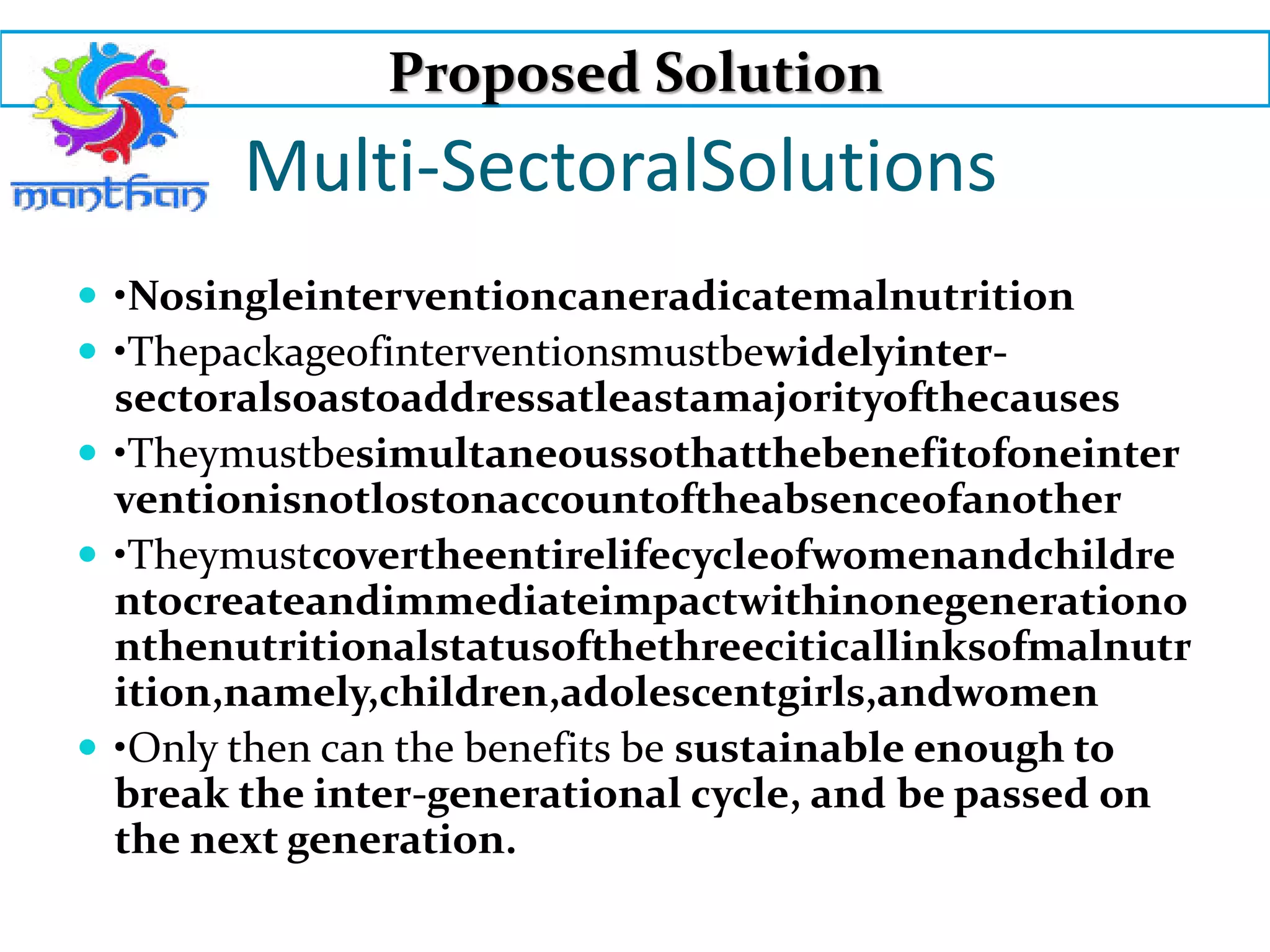 Proposed Solution
Multi-SectoralSolutions
 •Nosingleinterventioncaneradicatemalnutrition
 •Thepackageofinterventionsmustbewidelyinter-
sectoralsoastoaddressatleastamajorityofthecauses
 •Theymustbesimultaneoussothatthebenefitofoneinter
ventionisnotlostonaccountoftheabsenceofanother
 •Theymustcovertheentirelifecycleofwomenandchildre
ntocreateandimmediateimpactwithinonegenerationo
nthenutritionalstatusofthethreeciticallinksofmalnutr
ition,namely,children,adolescentgirls,andwomen
 •Only then can the benefits be sustainable enough to
break the inter-generational cycle, and be passed on
the next generation.
 