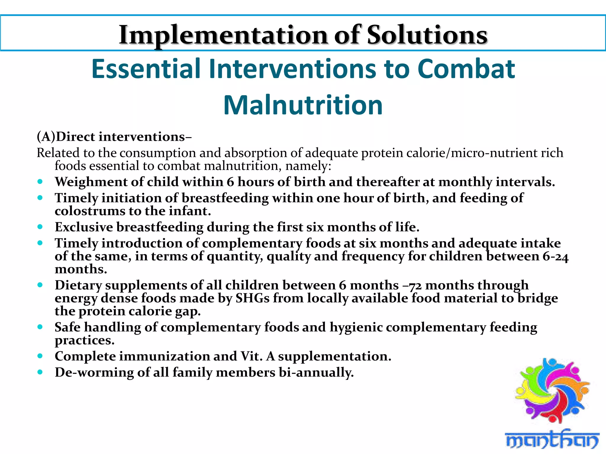 Essential Interventions to Combat
Malnutrition
(A)Direct interventions–
Related to the consumption and absorption of adequate protein calorie/micro-nutrient rich
foods essential to combat malnutrition, namely:
 Weighment of child within 6 hours of birth and thereafter at monthly intervals.
 Timely initiation of breastfeeding within one hour of birth, and feeding of
colostrums to the infant.
 Exclusive breastfeeding during the first six months of life.
 Timely introduction of complementary foods at six months and adequate intake
of the same, in terms of quantity, quality and frequency for children between 6-24
months.
 Dietary supplements of all children between 6 months –72 months through
energy dense foods made by SHGs from locally available food material to bridge
the protein calorie gap.
 Safe handling of complementary foods and hygienic complementary feeding
practices.
 Complete immunization and Vit. A supplementation.
 De-worming of all family members bi-annually.
Implementation of Solutions
 