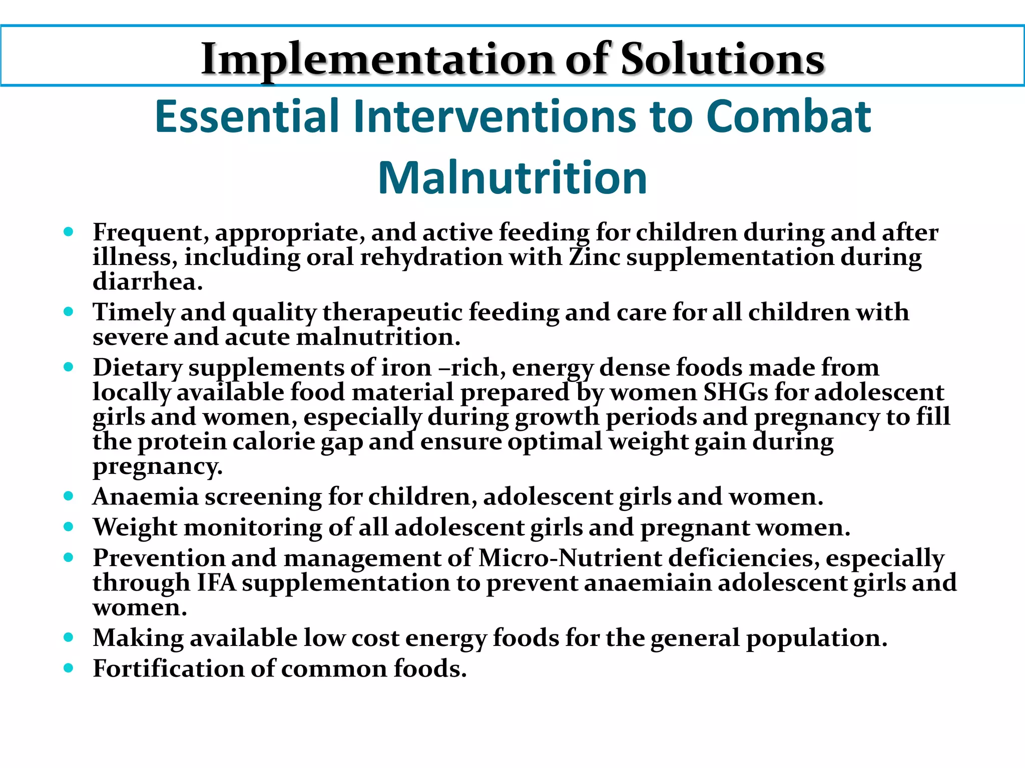 Essential Interventions to Combat
Malnutrition
 Frequent, appropriate, and active feeding for children during and after
illness, including oral rehydration with Zinc supplementation during
diarrhea.
 Timely and quality therapeutic feeding and care for all children with
severe and acute malnutrition.
 Dietary supplements of iron –rich, energy dense foods made from
locally available food material prepared by women SHGs for adolescent
girls and women, especially during growth periods and pregnancy to fill
the protein calorie gap and ensure optimal weight gain during
pregnancy.
 Anaemia screening for children, adolescent girls and women.
 Weight monitoring of all adolescent girls and pregnant women.
 Prevention and management of Micro-Nutrient deficiencies, especially
through IFA supplementation to prevent anaemiain adolescent girls and
women.
 Making available low cost energy foods for the general population.
 Fortification of common foods.
Implementation of Solutions
 