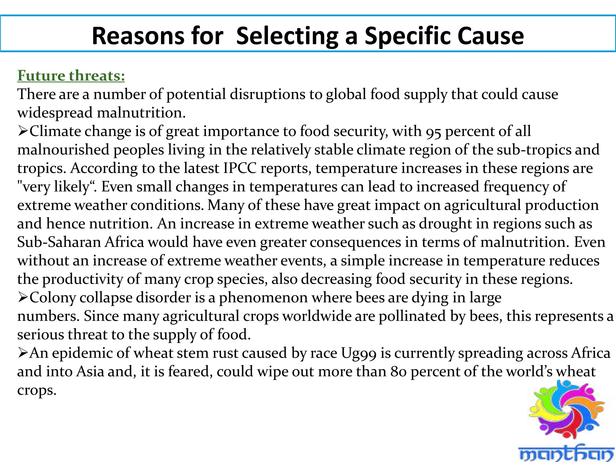 Reasons for Selecting a Specific Cause
Future threats:
There are a number of potential disruptions to global food supply that could cause
widespread malnutrition.
Climate change is of great importance to food security, with 95 percent of all
malnourished peoples living in the relatively stable climate region of the sub-tropics and
tropics. According to the latest IPCC reports, temperature increases in these regions are
"very likely“. Even small changes in temperatures can lead to increased frequency of
extreme weather conditions. Many of these have great impact on agricultural production
and hence nutrition. An increase in extreme weather such as drought in regions such as
Sub-Saharan Africa would have even greater consequences in terms of malnutrition. Even
without an increase of extreme weather events, a simple increase in temperature reduces
the productivity of many crop species, also decreasing food security in these regions.
Colony collapse disorder is a phenomenon where bees are dying in large
numbers. Since many agricultural crops worldwide are pollinated by bees, this represents a
serious threat to the supply of food.
An epidemic of wheat stem rust caused by race Ug99 is currently spreading across Africa
and into Asia and, it is feared, could wipe out more than 80 percent of the world’s wheat
crops.
 