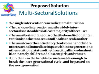 Proposed Solution
Multi-SectoralSolutions
 •Nosingleinterventioncaneradicatemalnutrition
 •Thepackageofinterventionsmustbewidelyinter-
sectoralsoastoaddressatleastamajorityofthecauses
 •Theymustbesimultaneoussothatthebenefitofoneinter
ventionisnotlostonaccountoftheabsenceofanother
 •Theymustcovertheentirelifecycleofwomenandchildre
ntocreateandimmediateimpactwithinonegenerationo
nthenutritionalstatusofthethreeciticallinksofmalnutr
ition,namely,children,adolescentgirls,andwomen
 •Only then can the benefits be sustainable enough to
break the inter-generational cycle, and be passed on
the next generation.
 