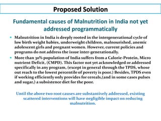 Proposed Solution
Fundamental causes of Malnutrition in India not yet
addressed programmatically
 Malnutrition in India is deeply rooted in the intergenerational cycle of
low birth weight babies, underweight children, malnourished, anemic
adolescent girls and pregnant women. However, current policies and
programs do not address the issue inter-generationally.
 More than 30% population of India suffers from a Calorie-Protein, Micro
nutrient Deficit, (CMPD). This factor not yet acknowledged or addressed
specifically in any program, (except in general through the TPDS, whose
out reach to the lowest percentile of poverty is poor.) Besides, TPDS even
if working efficiently only provides for cereals,(and in some cases pulses
and sugar,) a subsistence diet for the poor.
Until the above two root causes are substantively addressed, existing
scattered interventions will have negligible impact on reducing
malnutrition.
 