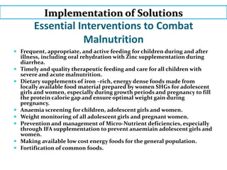 Essential Interventions to Combat
Malnutrition
 Frequent, appropriate, and active feeding for children during and after
illness, including oral rehydration with Zinc supplementation during
diarrhea.
 Timely and quality therapeutic feeding and care for all children with
severe and acute malnutrition.
 Dietary supplements of iron –rich, energy dense foods made from
locally available food material prepared by women SHGs for adolescent
girls and women, especially during growth periods and pregnancy to fill
the protein calorie gap and ensure optimal weight gain during
pregnancy.
 Anaemia screening for children, adolescent girls and women.
 Weight monitoring of all adolescent girls and pregnant women.
 Prevention and management of Micro-Nutrient deficiencies, especially
through IFA supplementation to prevent anaemiain adolescent girls and
women.
 Making available low cost energy foods for the general population.
 Fortification of common foods.
Implementation of Solutions
 