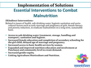 Essential Interventions to Combat
Malnutrition
(B)Indirect Interventions–
Related to issues of health, safe drinking water, hygienic sanitation and socio-
cultural factors such as early marriage and pregnancy of girls, female literacy
and poverty reduction, to eradicate malnutrition on a long term, sustainable
basis.
 Access to safe drinking water (treatment, storage, handling and
transport), sanitation and hygiene.
 Increased female education and completion of secondary schooling for
the girl child, delayed age of marriage and pregnancy.
 Increased access to basic health services by women.
 Expanded and improved nutrition education and involvement at
Panchayat and community level to create demand.
 Increased gender equity.
 Linking Agriculture/Horticulture and Nutrition.
Implementation of Solutions
 