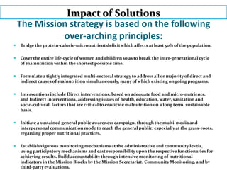 The Mission strategy is based on the following
over-arching principles:
 Bridge the protein-calorie-micronutrient deficit which affects at least 50% of the population.
 Cover the entire life-cycle of women and children so as to break the inter-generational cycle
of malnutrition within the shortest possible time.
 Formulate a tightly integrated multi-sectoral strategy to address all or majority of direct and
indirect causes of malnutrition simultaneously, many of which existing on going programs.
 Interventions include Direct interventions, based on adequate food and micro-nutrients,
and Indirect interventions, addressing issues of health, education, water, sanitation and
socio-cultural, factors that are critical to eradicate malnutrition on a long term, sustainable
basis.
 Initiate a sustained general public awareness campaign, through the multi-media and
interpersonal communication mode to reach the general public, especially at the grass-roots,
regarding proper nutritional practices.
 Establish vigorous monitoring mechanisms at the administrative and community levels,
using participatory mechanisms and cast responsibility upon the respective functionaries for
achieving results. Build accountability through intensive monitoring of nutritional
indicators in the Mission Blocks by the Mission Secretariat, Community Monitoring, and by
third-party evaluations.
Impact of Solutions
 