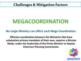 MEGACOORDINATION
Challenges & Mitigation Factors
No single Ministry can effect such Mega Coordination.
Effective coordination between the Ministries that have
substantive primary mandates of their own, requires a Mission
Mode, under the leadership of the Prime Minister or Deputy
Chairman Planning Commission.
 
