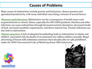 Causes of Problems
Major causes of malnutrition include poverty and food prices, dietary practices and
agricultural productivity, with many individual cases being a mixture of several factors.
•Diseases and infections: Malnutrition can be a consequence of health issues such
as gastroenteritis or chronic illness, especially the HIV/AIDS pandemic Diarrhea and other
infections can cause malnutrition through decreased nutrient absorption, decreased intake
of food, increased metabolic requirements, and direct nutrient loss. Parasite infections can
also lead to malnutrition.
•Dietary practices A lack of adequate breastfeeding leads to malnutrition in infants and
children, associated with the deaths of an estimated one million children annually. Illegal
advertising of breast milk substitutes continues three decades after its 1981 prohibition
under the WHO International Code of Marketing Breast Milk Substitutes.
 