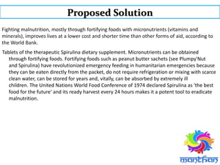 Fighting malnutrition, mostly through fortifying foods with micronutrients (vitamins and
minerals), improves lives at a lower cost and shorter time than other forms of aid, according to
the World Bank.
Tablets of the therapeutic Spirulina dietary supplement. Micronutrients can be obtained
through fortifying foods. Fortifying foods such as peanut butter sachets (see Plumpy'Nut
and Spirulina) have revolutionized emergency feeding in humanitarian emergencies because
they can be eaten directly from the packet, do not require refrigeration or mixing with scarce
clean water, can be stored for years and, vitally, can be absorbed by extremely ill
children. The United Nations World Food Conference of 1974 declared Spirulina as 'the best
food for the future' and its ready harvest every 24 hours makes it a potent tool to eradicate
malnutrition.
Proposed Solution
 