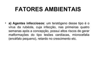 FATORES AMBIENTAIS
• a) Agentes infecciosos: um teratógeno desse tipo é o
vírus da rubéola, cuja infecção, nas primeiras quatro
semanas após a concepção, possui altos riscos de gerar
malformações do tipo lesões cardíacas, microcefalia
(encéfalo pequeno), retardo no crescimento etc.
 