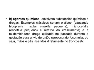 • b) agentes químicos: envolvem substâncias químicas e
drogas. Exemplos clássicos seriam o álcool (causando
hipoplasia maxilar (maxila pequena), microcefalia
(encéfalo pequeno) e retardo do crescimento) e a
talidomida,uma droga utilizada no passado durante a
gestação para alívio de enjôo (provocando focomelia, ou
seja, mãos e pés inseridos diretamente no tronco) etc.
 