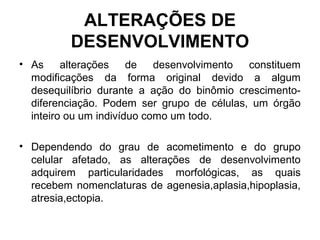 ALTERAÇÕES DE
DESENVOLVIMENTO
• As alterações de desenvolvimento constituem
modificações da forma original devido a algum
desequilíbrio durante a ação do binômio crescimento-
diferenciação. Podem ser grupo de células, um órgão
inteiro ou um indivíduo como um todo.
• Dependendo do grau de acometimento e do grupo
celular afetado, as alterações de desenvolvimento
adquirem particularidades morfológicas, as quais
recebem nomenclaturas de agenesia,aplasia,hipoplasia,
atresia,ectopia.
 
