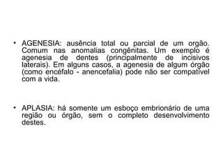 • AGENESIA: ausência total ou parcial de um orgão.
Comum nas anomalias congênitas. Um exemplo é
agenesia de dentes (principalmente de incisivos
laterais). Em alguns casos, a agenesia de algum órgão
(como encéfalo - anencefalia) pode não ser compatível
com a vida.
• APLASIA: há somente um esboço embrionário de uma
região ou órgão, sem o completo desenvolvimento
destes.
 