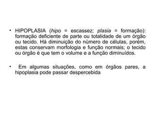 • HIPOPLASIA (hipo = escassez; plasia = formação):
formação deficiente de parte ou totalidade de um órgão
ou tecido. Há diminuição do número de células, porém,
estas conservam morfologia e função normais; o tecido
ou órgão é que tem o volume e a função diminuídos.
• Em algumas situações, como em órgãos pares, a
hipoplasia pode passar despercebida
 