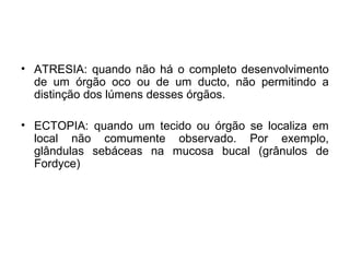 • ATRESIA: quando não há o completo desenvolvimento
de um órgão oco ou de um ducto, não permitindo a
distinção dos lúmens desses órgãos.
• ECTOPIA: quando um tecido ou órgão se localiza em
local não comumente observado. Por exemplo,
glândulas sebáceas na mucosa bucal (grânulos de
Fordyce)
 