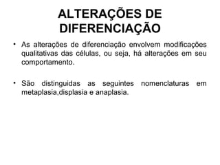 ALTERAÇÕES DE
DIFERENCIAÇÃO
• As alterações de diferenciação envolvem modificações
qualitativas das células, ou seja, há alterações em seu
comportamento.
• São distinguidas as seguintes nomenclaturas em
metaplasia,displasia e anaplasia.
 