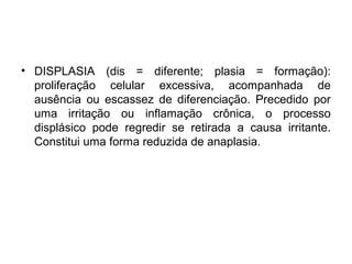 • DISPLASIA (dis = diferente; plasia = formação):
proliferação celular excessiva, acompanhada de
ausência ou escassez de diferenciação. Precedido por
uma irritação ou inflamação crônica, o processo
displásico pode regredir se retirada a causa irritante.
Constitui uma forma reduzida de anaplasia.
 