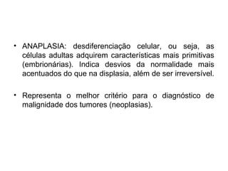 • ANAPLASIA: desdiferenciação celular, ou seja, as
células adultas adquirem características mais primitivas
(embrionárias). Indica desvios da normalidade mais
acentuados do que na displasia, além de ser irreversível.
• Representa o melhor critério para o diagnóstico de
malignidade dos tumores (neoplasias).
 