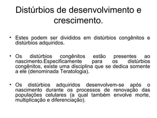 Distúrbios de desenvolvimento e
crescimento.
• Estes podem ser divididos em distúrbios congênitos e
distúrbios adquiridos.
• Os distúrbios congênitos estão presentes ao
nascimento.Especificamente para os distúrbios
congênitos, existe uma disciplina que se dedica somente
a ele (denominada Teratologia).
• Os distúrbios adquiridos desenvolvem-se após o
nascimento durante os processos de renovação das
populações celulares (a qual também envolve morte,
multiplicação e diferenciação).
 