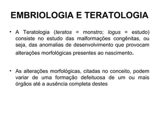 EMBRIOLOGIA E TERATOLOGIA
• A Teratologia (teratos = monstro; logus = estudo)
consiste no estudo das malformações congênitas, ou
seja, das anomalias de desenvolvimento que provocam
alterações morfológicas presentes ao nascimento.
• As alterações morfológicas, citadas no conceito, podem
variar de uma formação defeituosa de um ou mais
órgãos até a ausência completa destes
 