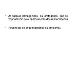 • Os agentes teratogênicos - ou teratógenos - são os
responsáveis pelo aparecimento das malformações.
• Podem ser de origem genética ou ambiental.
 