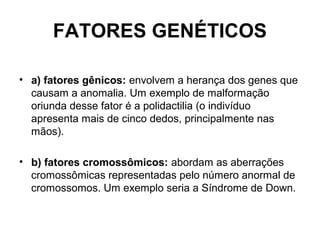FATORES GENÉTICOS
• a) fatores gênicos: envolvem a herança dos genes que
causam a anomalia. Um exemplo de malformação
oriunda desse fator é a polidactilia (o indivíduo
apresenta mais de cinco dedos, principalmente nas
mãos).
• b) fatores cromossômicos: abordam as aberrações
cromossômicas representadas pelo número anormal de
cromossomos. Um exemplo seria a Síndrome de Down.
 